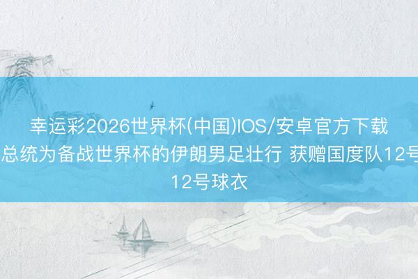 幸运彩2026世界杯(中国)IOS/安卓官方下载 伊朗总统为备战世界杯的伊朗男足壮行 获赠国度队12号球衣