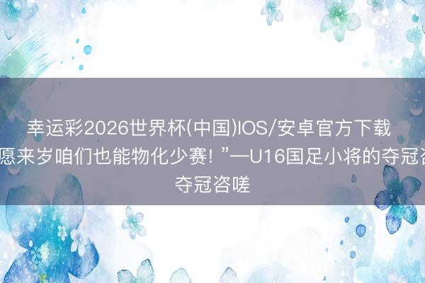 幸运彩2026世界杯(中国)IOS/安卓官方下载 “但愿来岁咱们也能物化少赛! ”—U16国足小将的夺冠咨嗟
