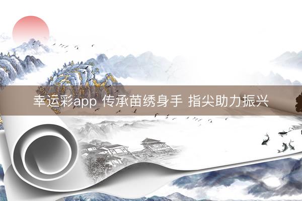 幸运彩app 传承苗绣身手 指尖助力振兴