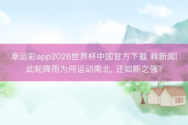 幸运彩app2026世界杯中国官方下载 释新闻|此轮降雨为何运动南北, 还如斯之强?