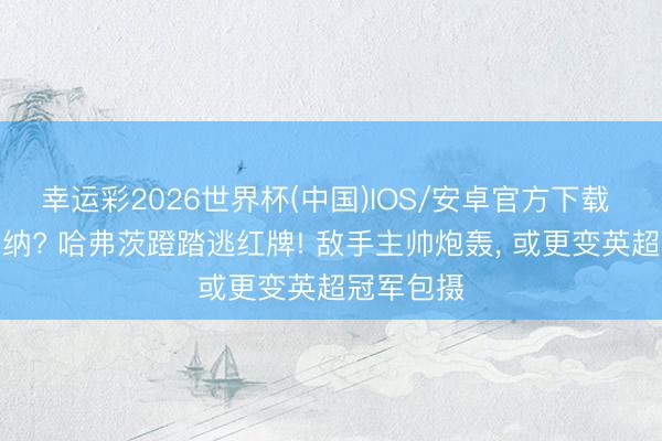 幸运彩2026世界杯(中国)IOS/安卓官方下载 保送阿森纳? 哈弗茨蹬踏逃红牌! 敌手主帅炮轰, 或更变英超冠军包摄
