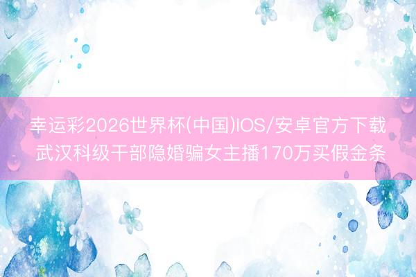 幸运彩2026世界杯(中国)IOS/安卓官方下载 武汉科级干部隐婚骗女主播170万买假金条