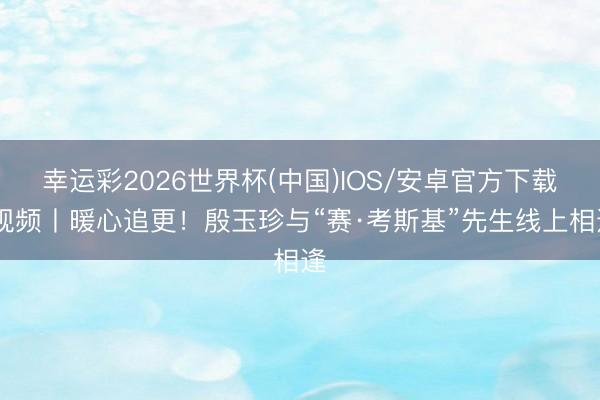 幸运彩2026世界杯(中国)IOS/安卓官方下载 视频丨暖心追更！殷玉珍与“赛·考斯基”先生线上相逢