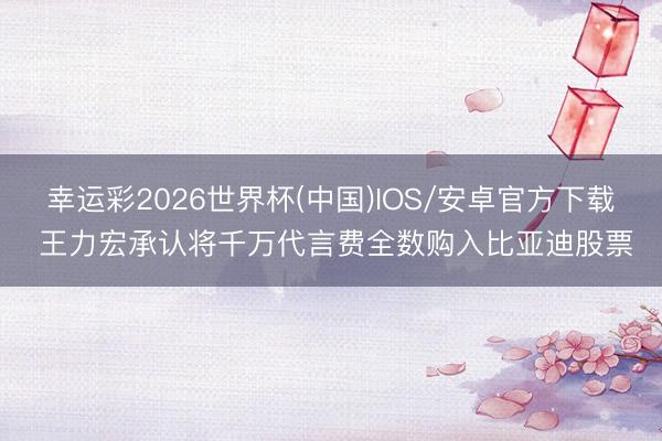 幸运彩2026世界杯(中国)IOS/安卓官方下载 王力宏承认将千万代言费全数购入比亚迪股票