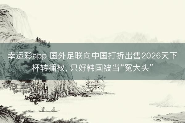 幸运彩app 国外足联向中国打折出售2026天下杯转播权, 只好韩国被当“冤大头”