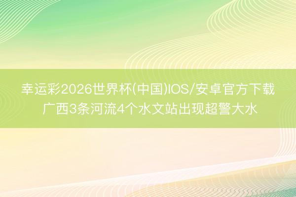 幸运彩2026世界杯(中国)IOS/安卓官方下载 广西3条河流4个水文站出现超警大水