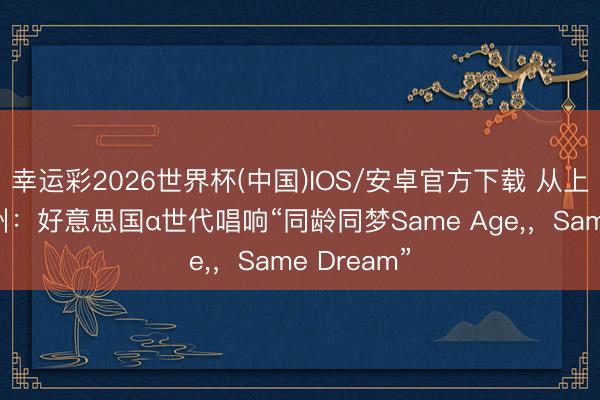 幸运彩2026世界杯(中国)IOS/安卓官方下载 从上海到犹他州：好意思国α世代唱响“同龄同梦Same Age,，Same Dream”