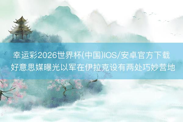 幸运彩2026世界杯(中国)IOS/安卓官方下载 好意思媒曝光以军在伊拉克设有两处巧妙营地