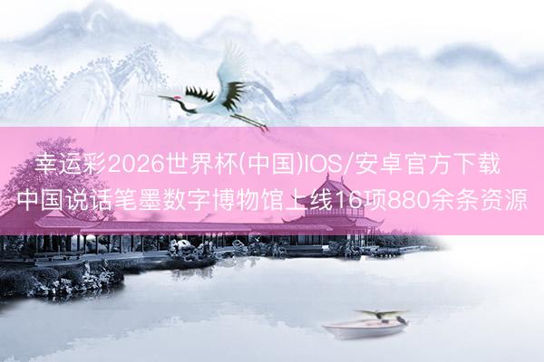 幸运彩2026世界杯(中国)IOS/安卓官方下载 中国说话笔墨数字博物馆上线16项880余条资源