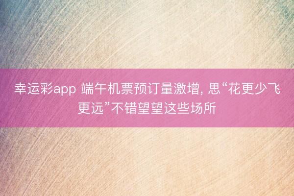 幸运彩app 端午机票预订量激增， 思“花更少飞更远”不错望望这些场所