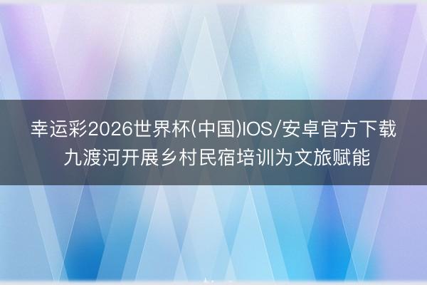 幸运彩2026世界杯(中国)IOS/安卓官方下载 九渡河开展乡村民宿培训为文旅赋能