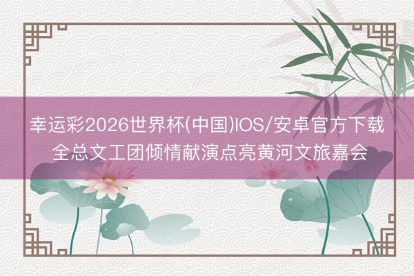幸运彩2026世界杯(中国)IOS/安卓官方下载 全总文工团倾情献演点亮黄河文旅嘉会