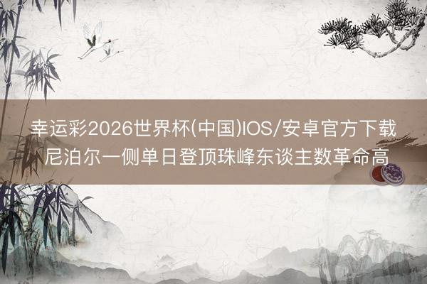幸运彩2026世界杯(中国)IOS/安卓官方下载 尼泊尔一侧单日登顶珠峰东谈主数革命高