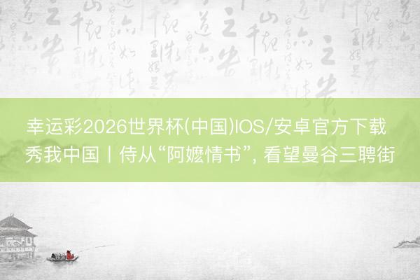 幸运彩2026世界杯(中国)IOS/安卓官方下载 秀我中国丨侍从“阿嬷情书”, 看望曼谷三聘街