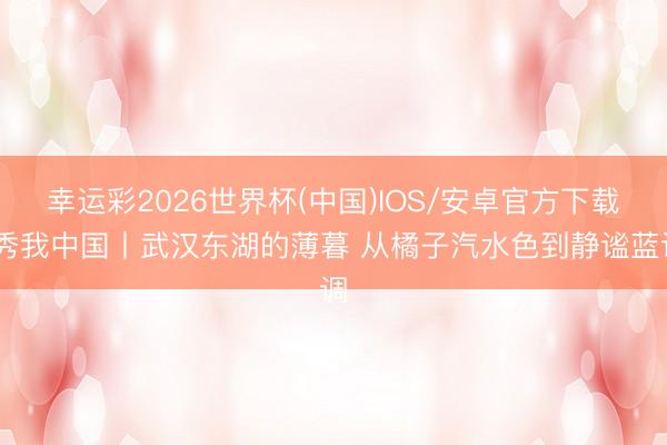 幸运彩2026世界杯(中国)IOS/安卓官方下载 秀我中国丨武汉东湖的薄暮 从橘子汽水色到静谧蓝调