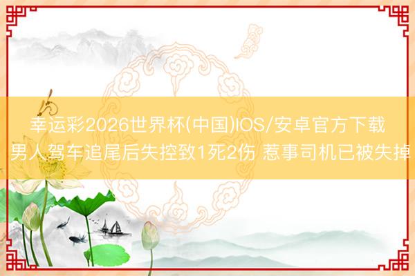 幸运彩2026世界杯(中国)IOS/安卓官方下载 男人驾车追尾后失控致1死2伤 惹事司机已被失掉