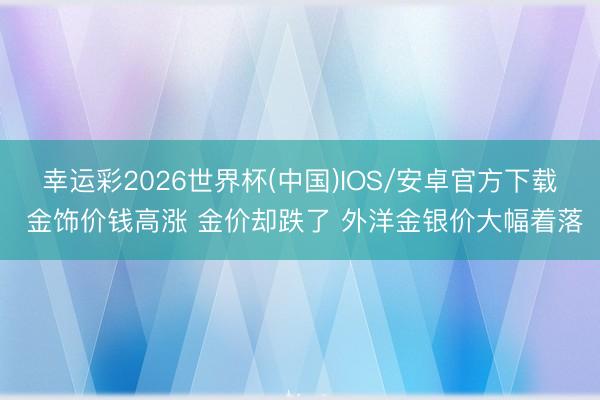 幸运彩2026世界杯(中国)IOS/安卓官方下载 金饰价钱高涨 金价却跌了 外洋金银价大幅着落