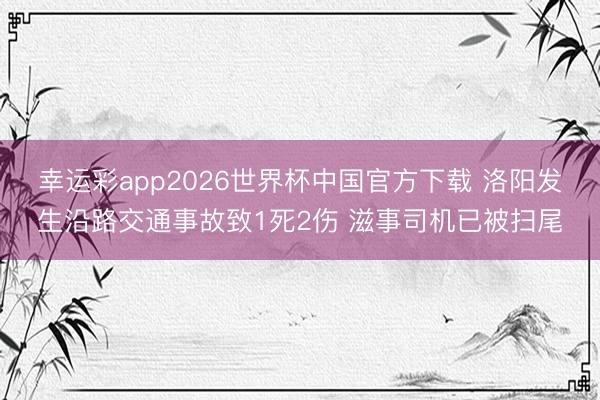 幸运彩app2026世界杯中国官方下载 洛阳发生沿路交通事故致1死2伤 滋事司机已被扫尾