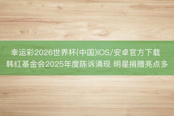 幸运彩2026世界杯(中国)IOS/安卓官方下载 韩红基金会2025年度陈诉涌现 明星捐赠亮点多