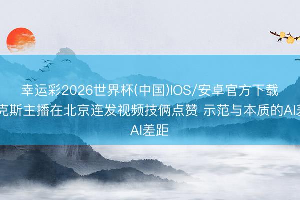幸运彩2026世界杯(中国)IOS/安卓官方下载 福克斯主播在北京连发视频技俩点赞 示范与本质的AI差距