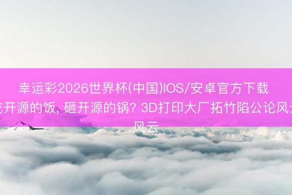 幸运彩2026世界杯(中国)IOS/安卓官方下载 吃开源的饭, 砸开源的锅? 3D打印大厂拓竹陷公论风云
