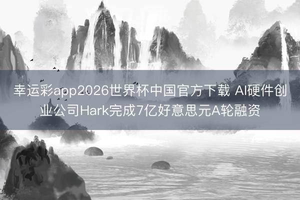 幸运彩app2026世界杯中国官方下载 AI硬件创业公司Hark完成7亿好意思元A轮融资