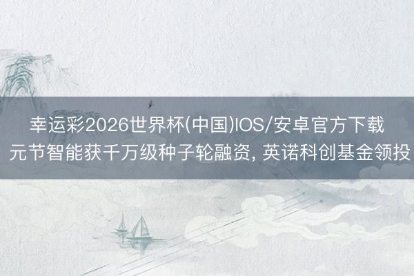 幸运彩2026世界杯(中国)IOS/安卓官方下载 元节智能获千万级种子轮融资, 英诺科创基金领投