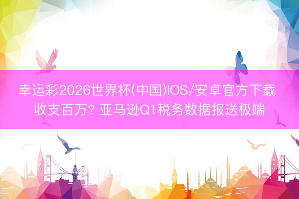 幸运彩2026世界杯(中国)IOS/安卓官方下载 收支百万? 亚马逊Q1税务数据报送极端