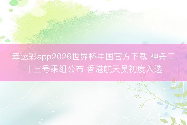 幸运彩app2026世界杯中国官方下载 神舟二十三号乘组公布 香港航天员初度入选