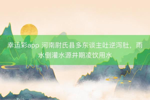 幸运彩app 河南尉氏县多东谈主吐逆泻肚，雨水倒灌水源井期凌饮用水