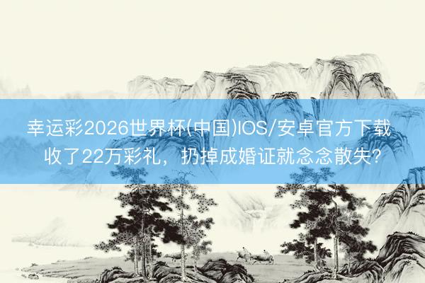 幸运彩2026世界杯(中国)IOS/安卓官方下载 收了22万彩礼，扔掉成婚证就念念散失？