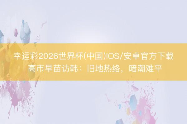 幸运彩2026世界杯(中国)IOS/安卓官方下载 高市早苗访韩：旧地热络，暗潮难平