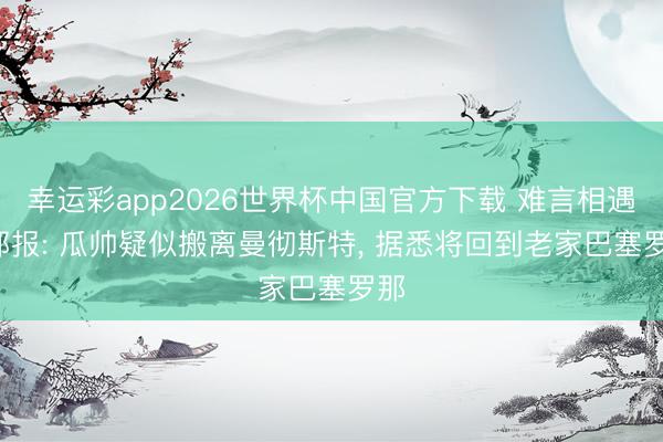 幸运彩app2026世界杯中国官方下载 难言相遇! 邮报: 瓜帅疑似搬离曼彻斯特, 据悉将回到老家巴塞罗那