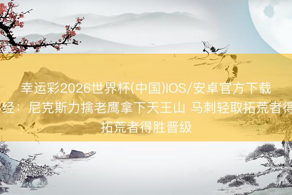 幸运彩2026世界杯(中国)IOS/安卓官方下载 NBA彩经：尼克斯力擒老鹰拿下天王山 马刺轻取拓荒者得胜晋级