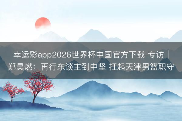 幸运彩app2026世界杯中国官方下载 专访｜郑昊燃：再行东谈主到中坚 扛起天津男篮职守