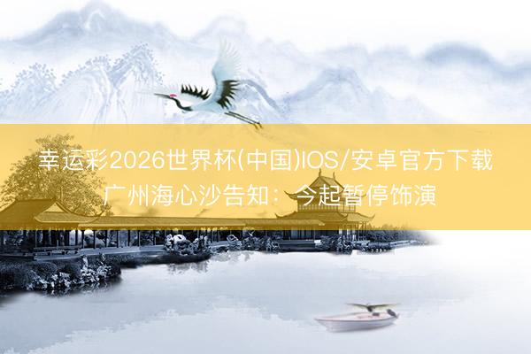 幸运彩2026世界杯(中国)IOS/安卓官方下载 广州海心沙告知：今起暂停饰演