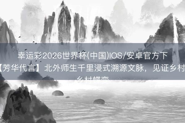 幸运彩2026世界杯(中国)IOS/安卓官方下载 【芳华代言】北外师生千里浸式溯源文脉，见证乡村蝶变