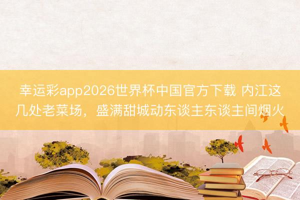 幸运彩app2026世界杯中国官方下载 内江这几处老菜场，盛满甜城动东谈主东谈主间烟火