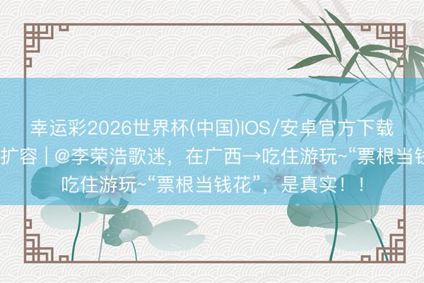 幸运彩2026世界杯(中国)IOS/安卓官方下载 广西促滥用提质扩容 | @李荣浩歌迷，在广西→吃住游玩~“票根当钱花”，是真实！！