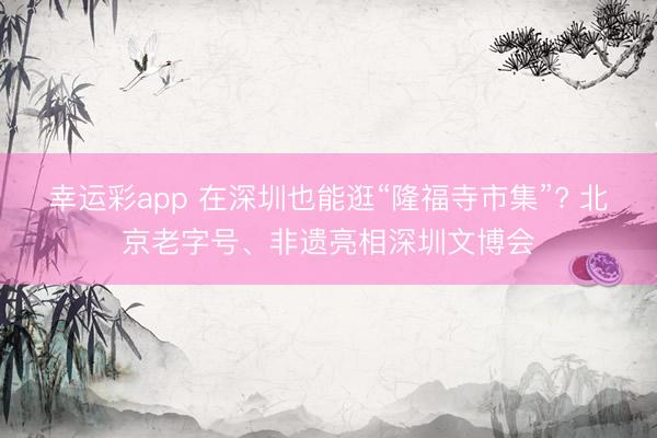 幸运彩app 在深圳也能逛“隆福寺市集”? 北京老字号、非遗亮相深圳文博会