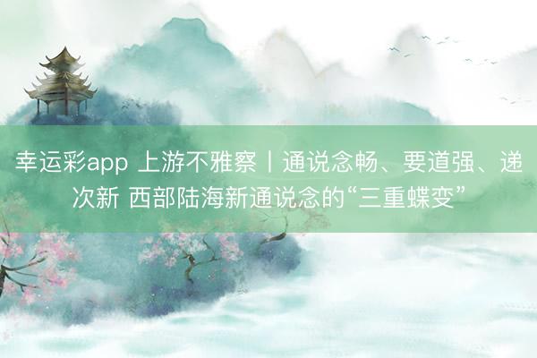 幸运彩app 上游不雅察丨通说念畅、要道强、递次新 西部陆海新通说念的“三重蝶变”