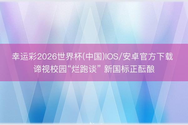幸运彩2026世界杯(中国)IOS/安卓官方下载 谛视校园“烂跑谈” 新国标正酝酿