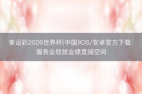 幸运彩2026世界杯(中国)IOS/安卓官方下载 服务业怒放业绩宽阔空间