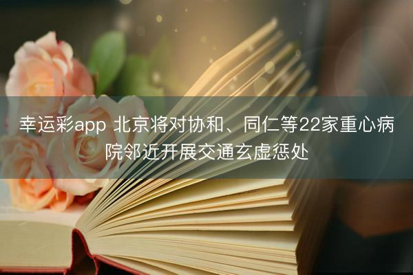 幸运彩app 北京将对协和、同仁等22家重心病院邻近开展交通玄虚惩处