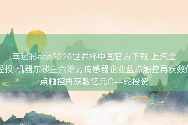 幸运彩app2026世界杯中国官方下载 上汽金控、尚颀老门径投 机器东谈主六维力传感器企业蓝点触控再获数亿元C++轮投资