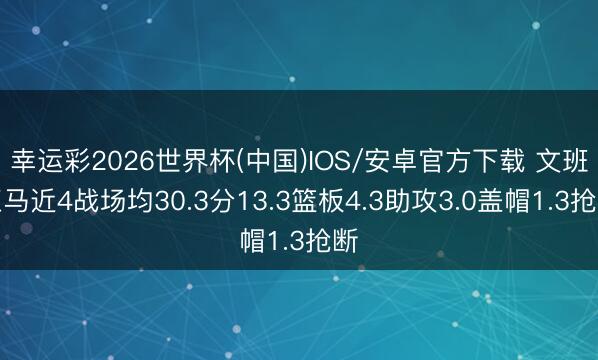 幸运彩2026世界杯(中国)IOS/安卓官方下载 文班亚马近4战场均30.3分13.3篮板4.3助攻3.0盖帽1.3抢断