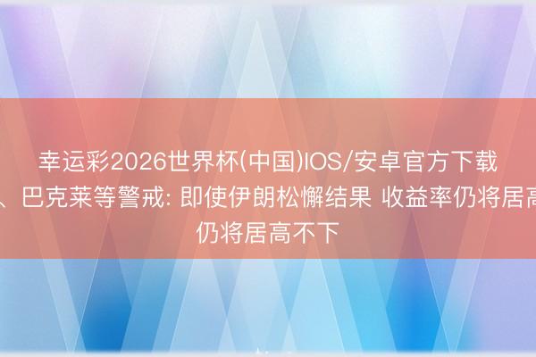 幸运彩2026世界杯(中国)IOS/安卓官方下载 高盛、巴克莱等警戒: 即使伊朗松懈结果 收益率仍将居高不下