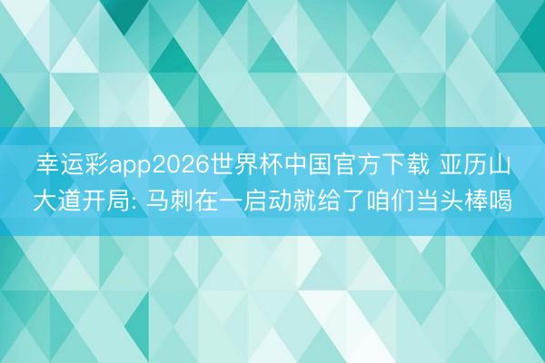 幸运彩app2026世界杯中国官方下载 亚历山大道开局: 马刺在一启动就给了咱们当头棒喝