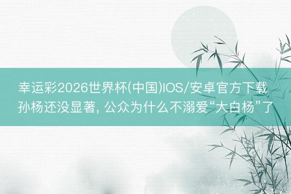 幸运彩2026世界杯(中国)IOS/安卓官方下载 孙杨还没显著, 公众为什么不溺爱“大白杨”了