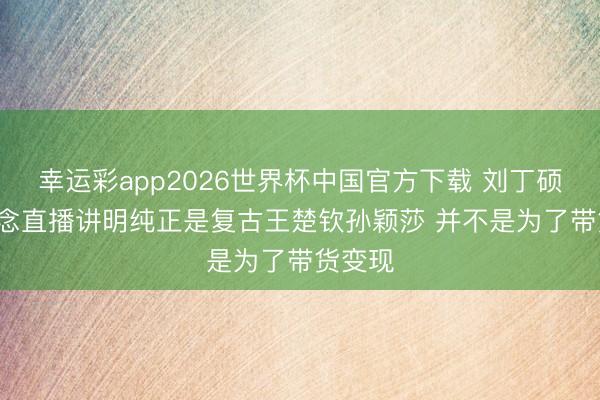 幸运彩app2026世界杯中国官方下载 刘丁硕: 我作念直播讲明纯正是复古王楚钦孙颖莎 并不是为了带货变现
